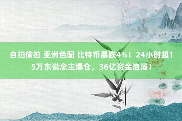 自拍偷拍 亚洲色图 比特币暴跌4%！24小时超15万东说念主爆仓，36亿资金泡汤！