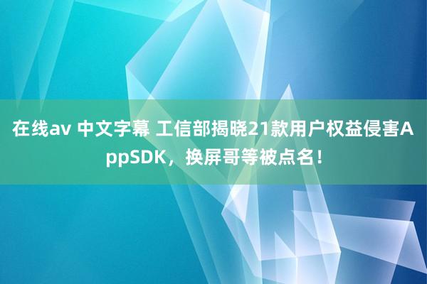 在线av 中文字幕 工信部揭晓21款用户权益侵害AppSDK，换屏哥等被点名！