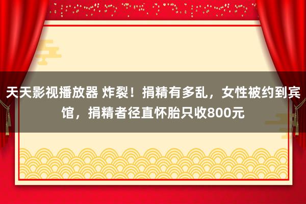 天天影视播放器 炸裂！捐精有多乱，女性被约到宾馆，捐精者径直怀胎只收800元