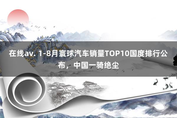 在线av. 1-8月寰球汽车销量TOP10国度排行公布，中国一骑绝尘