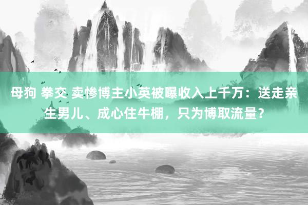 母狗 拳交 卖惨博主小英被曝收入上千万：送走亲生男儿、成心住牛棚，只为博取流量？