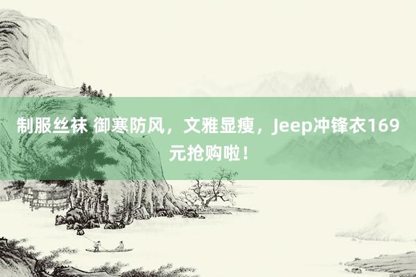 制服丝袜 御寒防风，文雅显瘦，Jeep冲锋衣169元抢购啦！