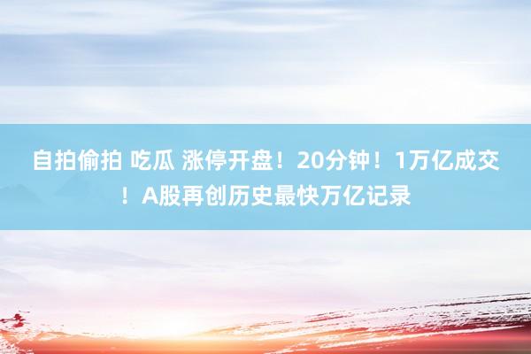 自拍偷拍 吃瓜 涨停开盘！20分钟！1万亿成交！A股再创历史最快万亿记录