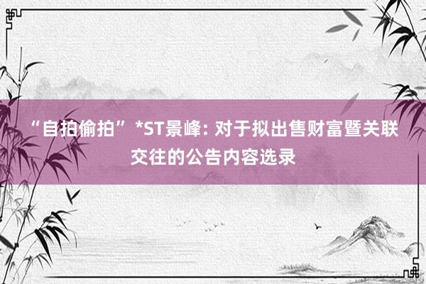 “自拍偷拍” *ST景峰: 对于拟出售财富暨关联交往的公告内容选录