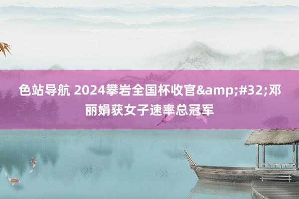 色站导航 2024攀岩全国杯收官&#32;邓丽娟获女子速率总冠军