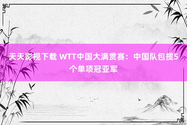 天天影视下载 WTT中国大满贯赛：中国队包揽5个单项冠亚军