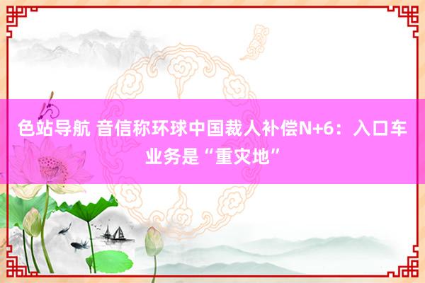 色站导航 音信称环球中国裁人补偿N+6：入口车业务是“重灾地”