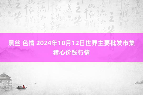 黑丝 色情 2024年10月12日世界主要批发市集猪心价钱行情