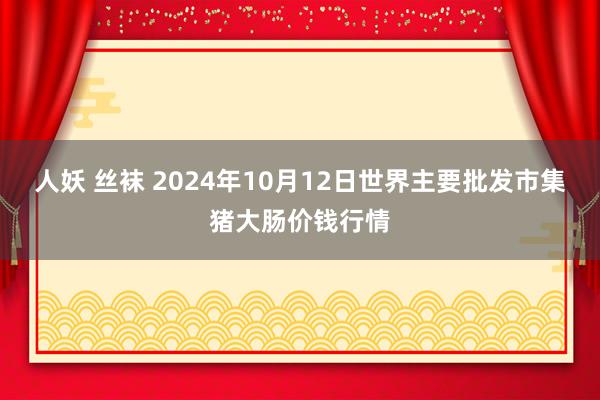 人妖 丝袜 2024年10月12日世界主要批发市集猪大肠价钱行情