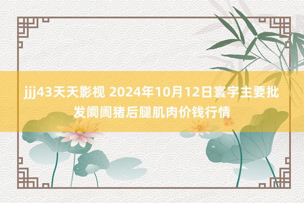 jjj43天天影视 2024年10月12日寰宇主要批发阛阓猪后腿肌肉价钱行情