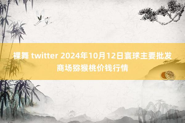 裸舞 twitter 2024年10月12日寰球主要批发商场猕猴桃价钱行情