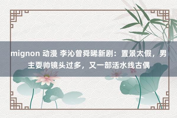 mignon 动漫 李沁曾舜晞新剧：置景太假，男主耍帅镜头过多，又一部活水线古偶