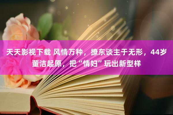 天天影视下载 风情万种，撩东谈主于无形，44岁董洁起原，把“情妇”玩出新型样