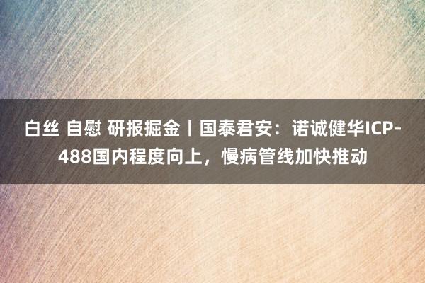 白丝 自慰 研报掘金丨国泰君安：诺诚健华ICP-488国内程度向上，慢病管线加快推动