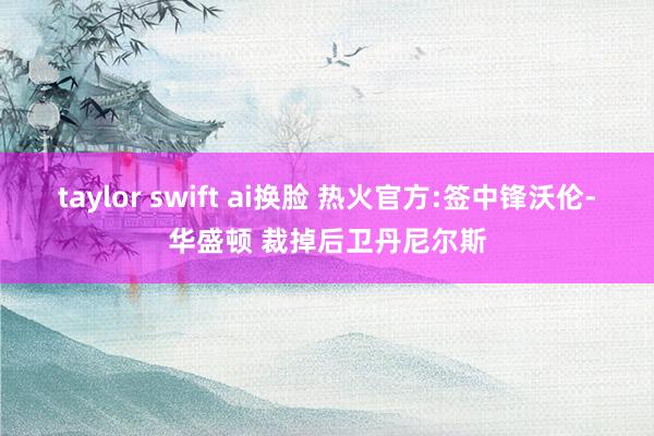 taylor swift ai换脸 热火官方:签中锋沃伦-华盛顿 裁掉后卫丹尼尔斯