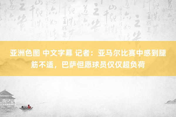 亚洲色图 中文字幕 记者：亚马尔比赛中感到腿筋不适，巴萨但愿球员仅仅超负荷