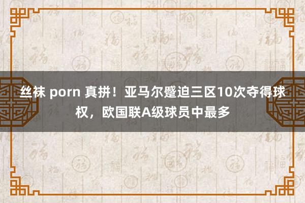 丝袜 porn 真拼！亚马尔蹙迫三区10次夺得球权，欧国联A级球员中最多