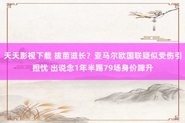 天天影视下载 拔苗滋长？亚马尔欧国联疑似受伤引担忧 出说念1年半踢79场身价蹿升