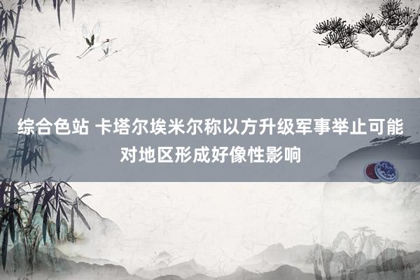 综合色站 卡塔尔埃米尔称以方升级军事举止可能对地区形成好像性影响