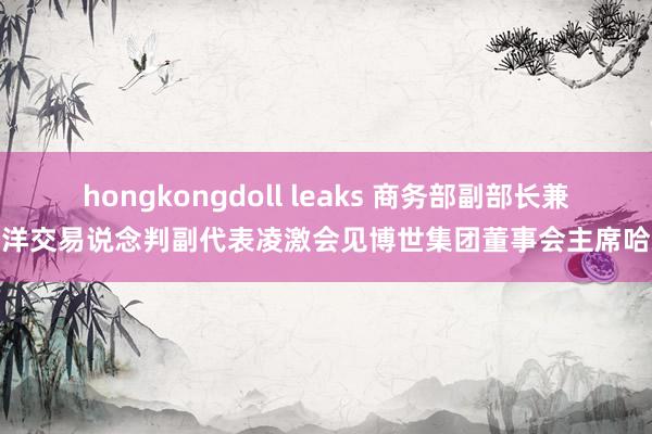 hongkongdoll leaks 商务部副部长兼外洋交易说念判副代表凌激会见博世集团董事会主席哈通