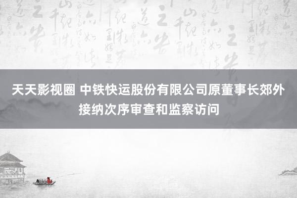 天天影视圈 中铁快运股份有限公司原董事长郊外接纳次序审查和监察访问