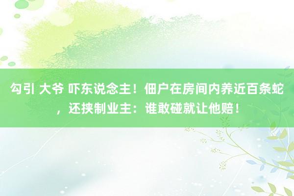 勾引 大爷 吓东说念主！佃户在房间内养近百条蛇，还挟制业主：谁敢碰就让他赔！