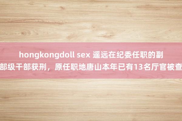 hongkongdoll sex 遥远在纪委任职的副部级干部获刑，原任职地唐山本年已有13名厅官被查