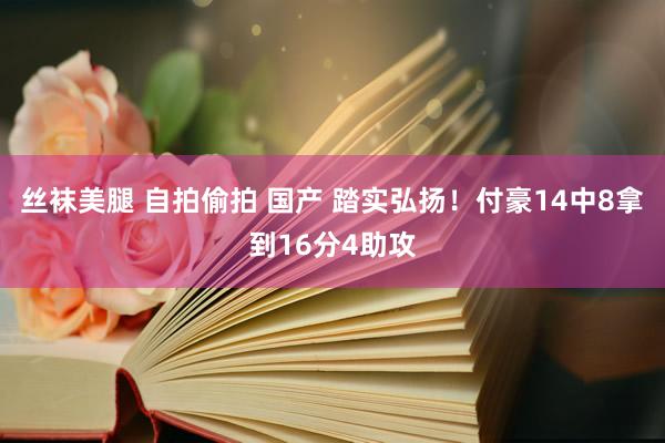 丝袜美腿 自拍偷拍 国产 踏实弘扬！付豪14中8拿到16分4助攻