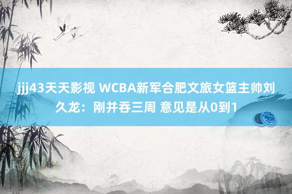 jjj43天天影视 WCBA新军合肥文旅女篮主帅刘久龙：刚并吞三周 意见是从0到1