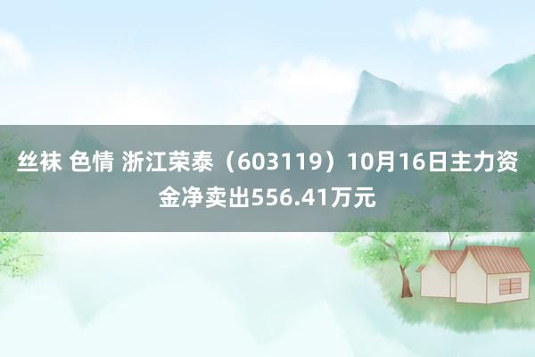 丝袜 色情 浙江荣泰（603119）10月16日主力资金净卖出556.41万元