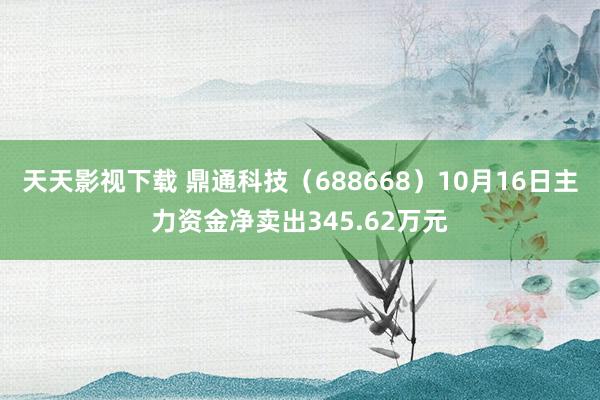 天天影视下载 鼎通科技（688668）10月16日主力资金净卖出345.62万元