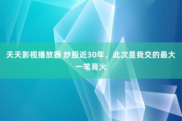 天天影视播放器 炒股近30年，此次是我交的最大一笔膏火