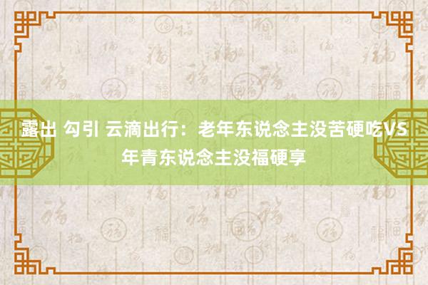 露出 勾引 云滴出行：老年东说念主没苦硬吃VS年青东说念主没福硬享