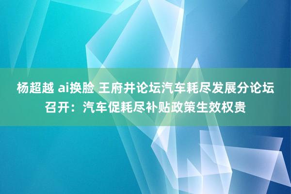 杨超越 ai换脸 王府井论坛汽车耗尽发展分论坛召开：汽车促耗尽补贴政策生效权贵