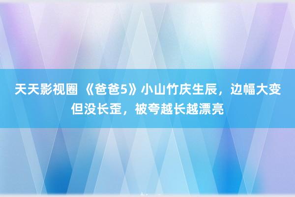 天天影视圈 《爸爸5》小山竹庆生辰，边幅大变但没长歪，被夸越长越漂亮