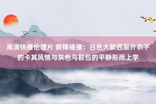 高清快播伦理片 前锋碰撞：白色大款西服外衣下的卡其风情与灰色马鞍包的平静形而上学