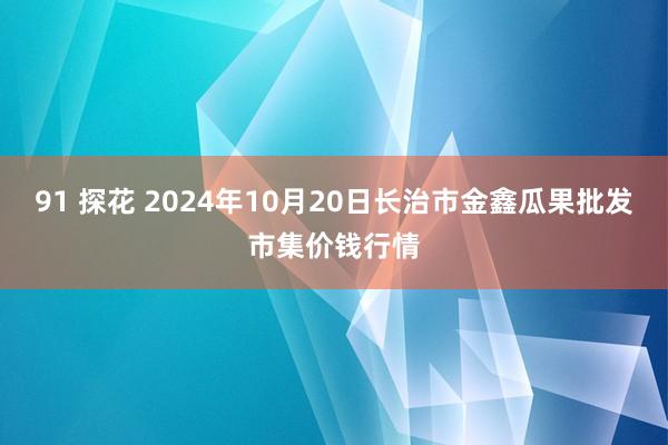 91 探花 2024年10月20日长治市金鑫瓜果批发市集价钱行情