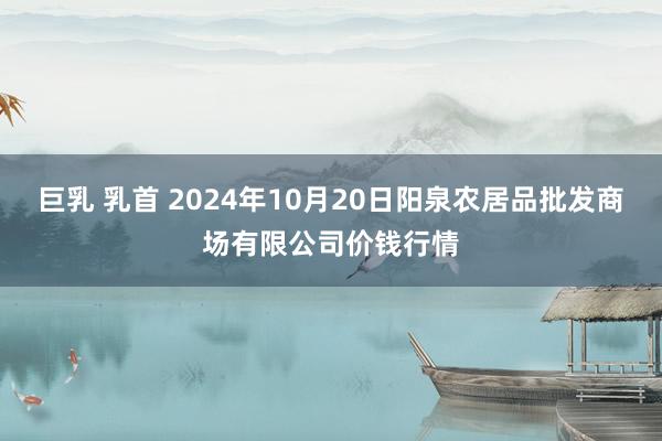 巨乳 乳首 2024年10月20日阳泉农居品批发商场有限公司价钱行情