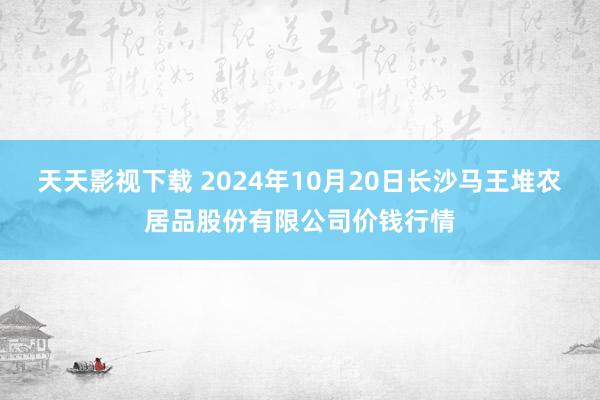 天天影视下载 2024年10月20日长沙马王堆农居品股份有限公司价钱行情