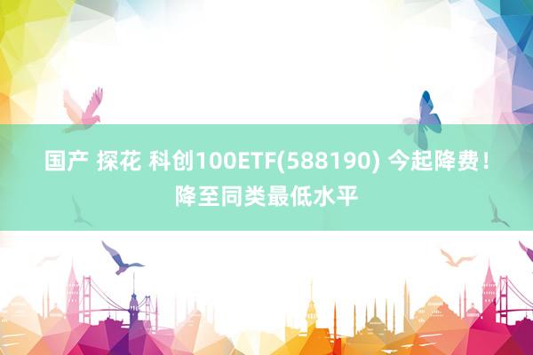 国产 探花 科创100ETF(588190) 今起降费！降至同类最低水平