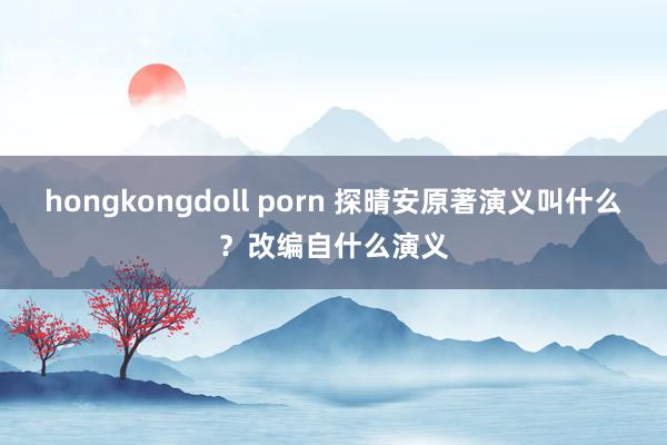 hongkongdoll porn 探晴安原著演义叫什么？改编自什么演义