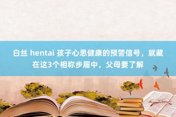 白丝 hentai 孩子心思健康的预警信号，就藏在这3个相称步履中，父母要了解