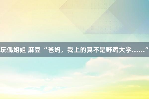 玩偶姐姐 麻豆 “爸妈，我上的真不是野鸡大学......”