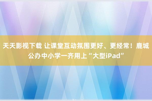 天天影视下载 让课堂互动氛围更好、更经常！鹿城公办中小学一齐用上“大型iPad”