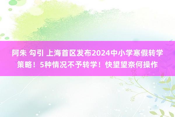 阿朱 勾引 上海首区发布2024中小学寒假转学策略！5种情况不予转学！快望望奈何操作