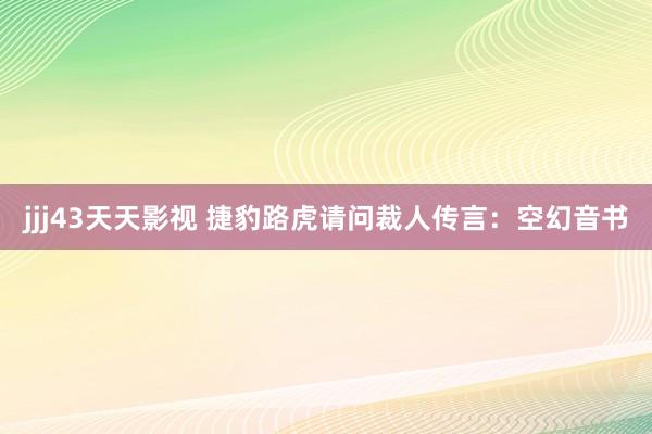 jjj43天天影视 捷豹路虎请问裁人传言：空幻音书