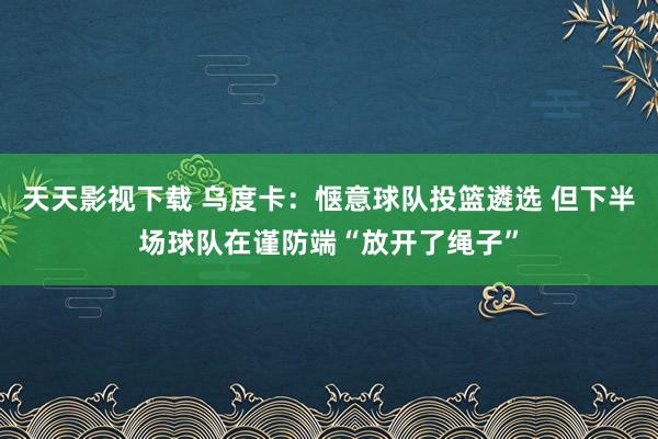 天天影视下载 乌度卡：惬意球队投篮遴选 但下半场球队在谨防端“放开了绳子”