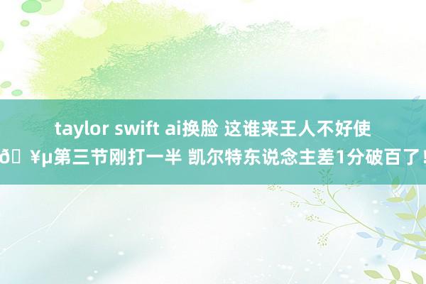 taylor swift ai换脸 这谁来王人不好使🥵第三节刚打一半 凯尔特东说念主差1分破百了！