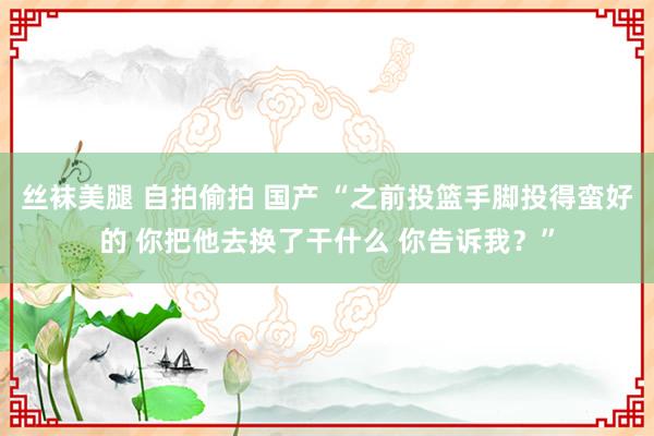 丝袜美腿 自拍偷拍 国产 “之前投篮手脚投得蛮好的 你把他去换了干什么 你告诉我？”