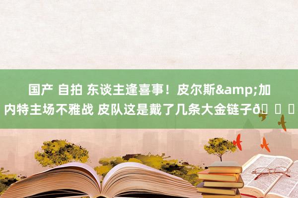 国产 自拍 东谈主逢喜事！皮尔斯&加内特主场不雅战 皮队这是戴了几条大金链子😂